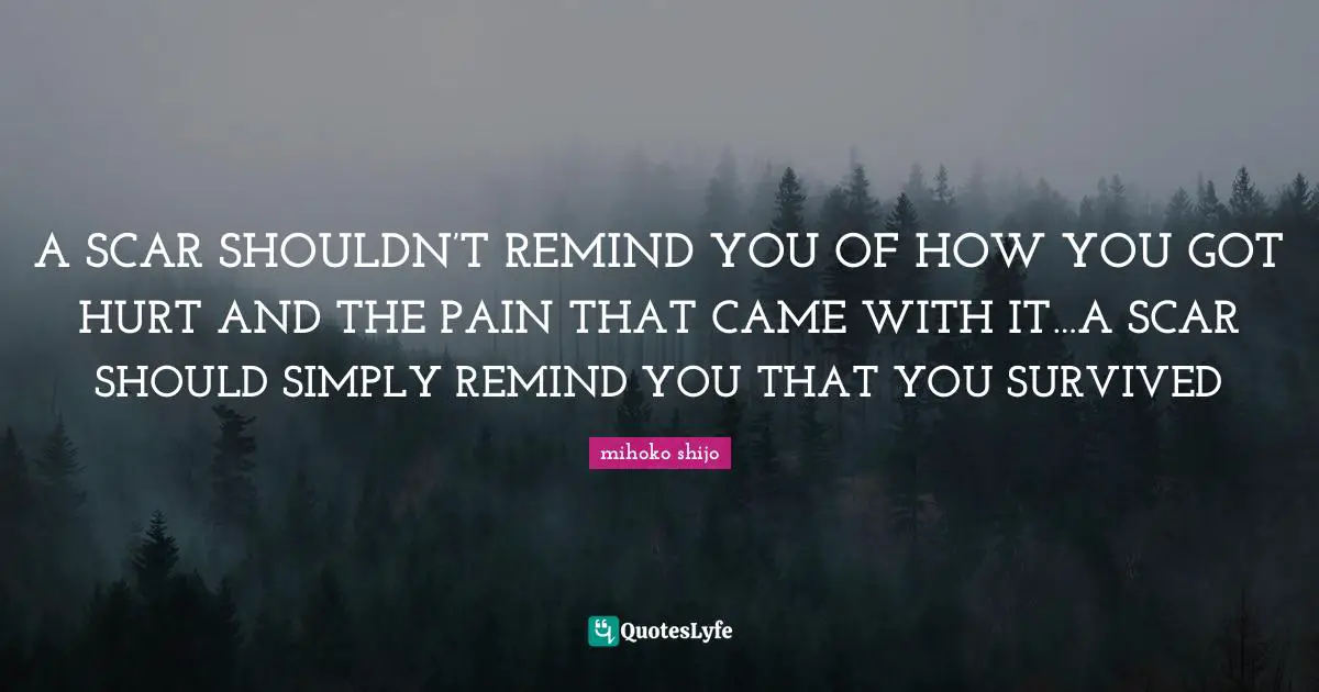 A SCAR SHOULDN’T REMIND YOU OF HOW YOU GOT HURT AND THE PAIN THAT CAME WITH IT…A SCAR SHOULD SIMPLY REMIND YOU THAT YOU SURVIVED