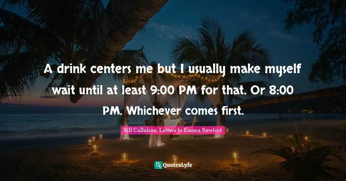 A drink centers me but I usually make myself wait until at least 9:00 PM for that. Or 8:00 PM. Whichever comes first.
