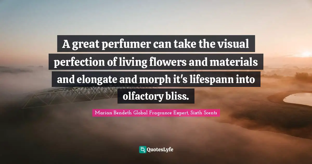 A great perfumer can take the visual perfection of living flowers and materials and elongate and morph it's lifespann into olfactory bliss.