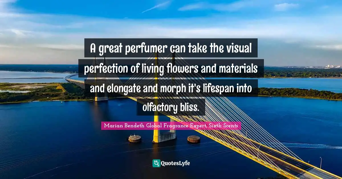 A great perfumer can take the visual perfection of living flowers and materials and elongate and morph it's lifespan into olfactory bliss.