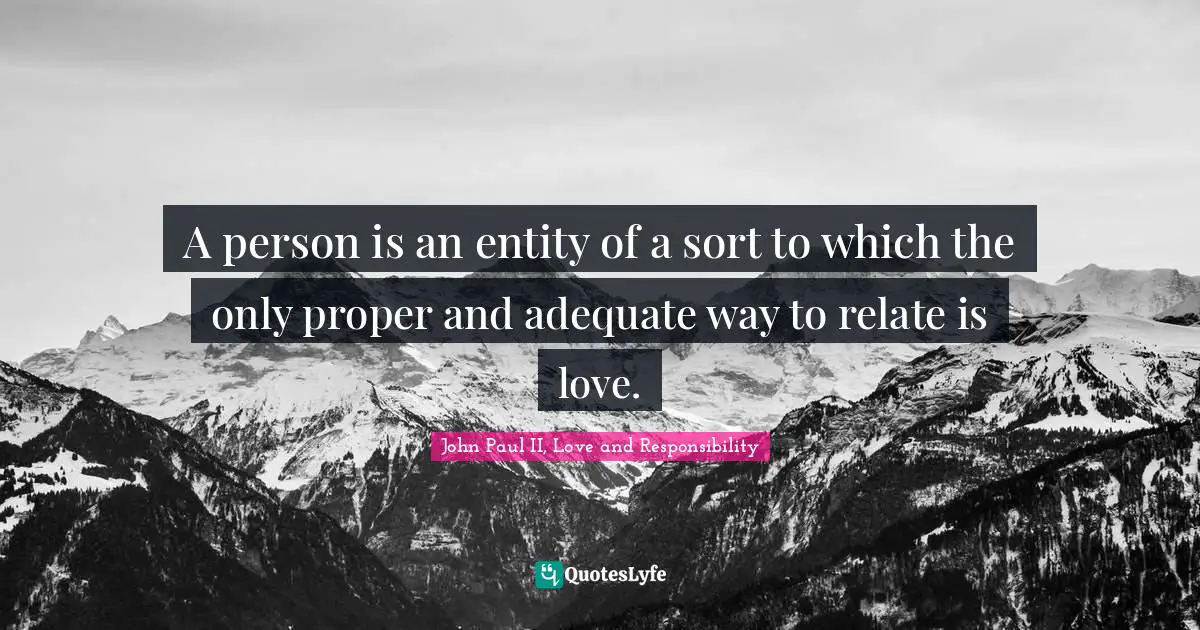 A person is an entity of a sort to which the only proper and adequate way to relate is love.