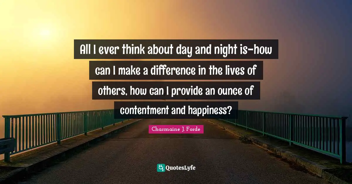 All I ever think about day and night is-how can I make a difference in the lives of others, how can I provide an ounce of contentment and happiness?