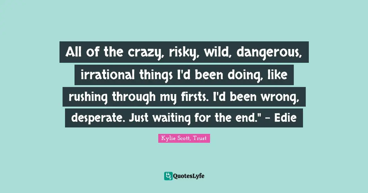 All of the crazy, risky, wild, dangerous, irrational things I'd been doing, like rushing through my firsts. I'd been wrong, desperate. Just waiting for the end." - Edie