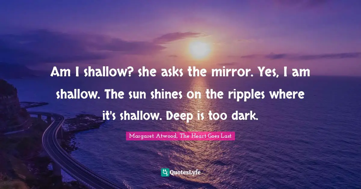 Am I shallow? she asks the mirror. Yes, I am shallow. The sun shines on the ripples where it's shallow. Deep is too dark.