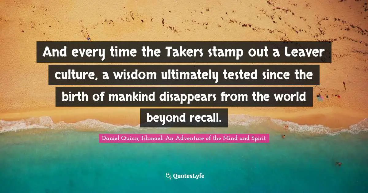 And every time the Takers stamp out a Leaver culture, a wisdom ultimately tested since the birth of mankind disappears from the world beyond recall.