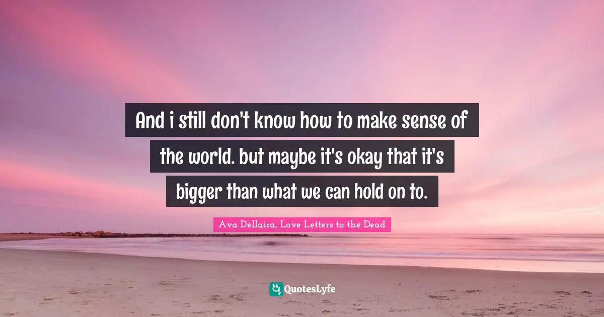 And i still don't know how to make sense of the world. but maybe it's okay that it's bigger than what we can hold on to.