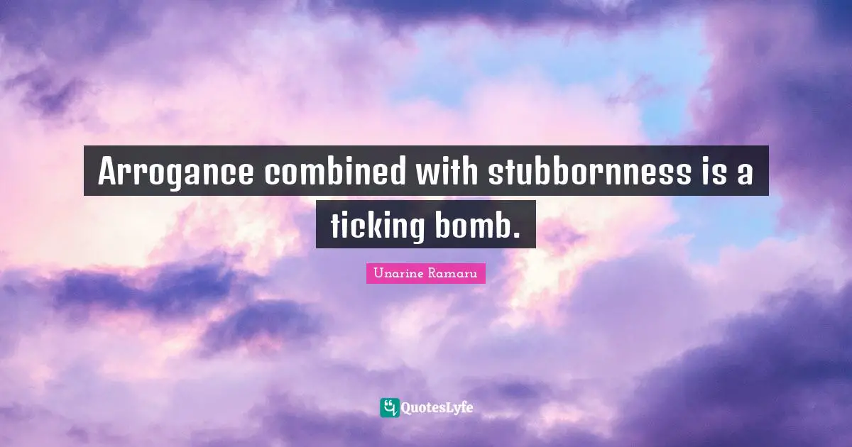 Arrogance combined with stubbornness is a ticking bomb.