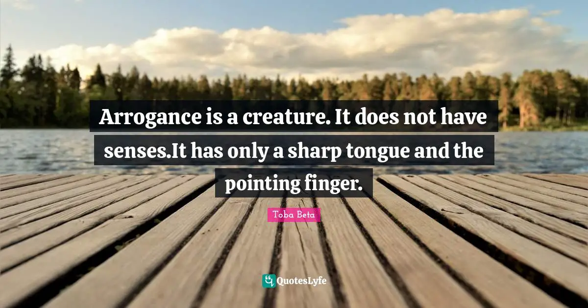 Arrogance is a creature. It does not have senses.It has only a sharp tongue and the pointing finger.