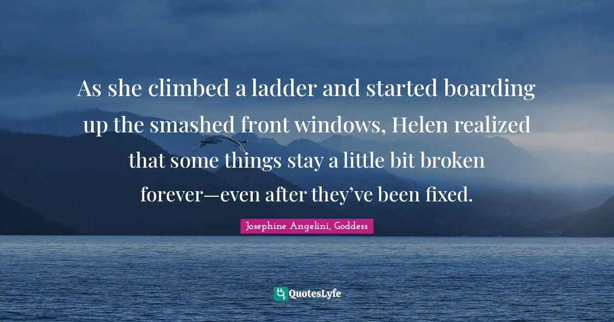 Josephine Angelini, Goddess Quotes: "As she climbed a ladder and started boarding up the smashed front windows, Helen realized that some things stay a little bit broken forever—even after they’ve been fixed."