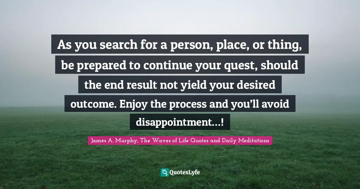 End Result Quotes: "As you search for a person, place, or thing, be prepared to continue your quest, should the end result not yield your desired outcome. Enjoy the process and you’ll avoid disappointment…!"