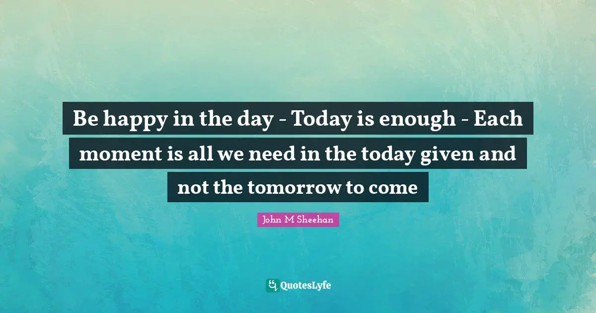 Be happy in the day - Today is enough - Each moment is all we need in the today given and not the tomorrow to come