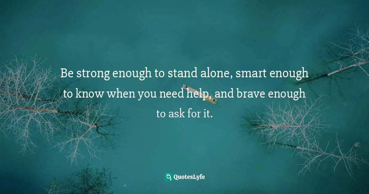 Be strong enough to stand alone, smart enough to know when you need help, and brave enough to ask for it.