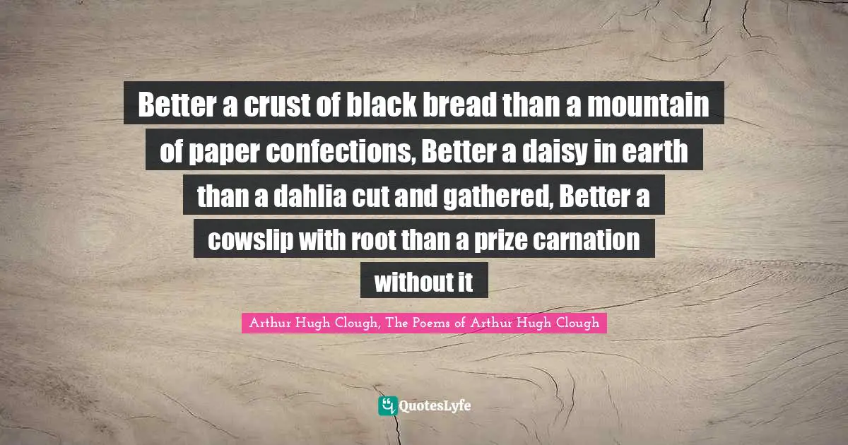 Better a crust of black bread than a mountain of paper confections, Better a daisy in earth than a dahlia cut and gathered, Better a cowslip with root than a prize carnation without it