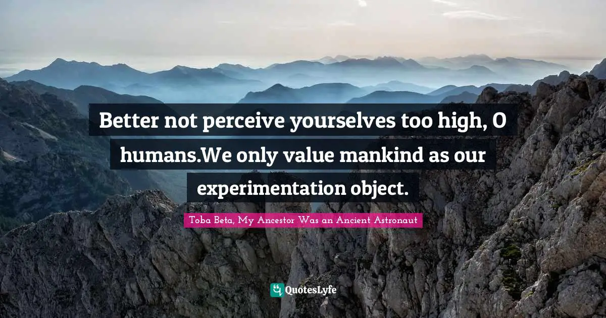 Better not perceive yourselves too high, O humans.We only value mankind as our experimentation object.