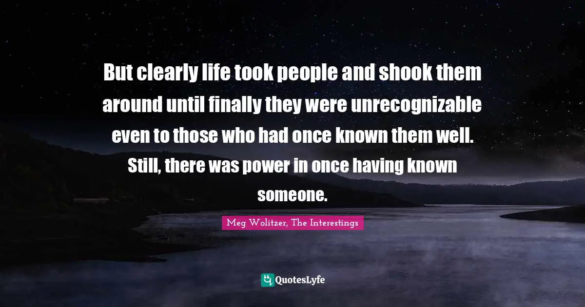 But clearly life took people and shook them around until finally they were unrecognizable even to those who had once known them well. Still, there was power in once having known someone.