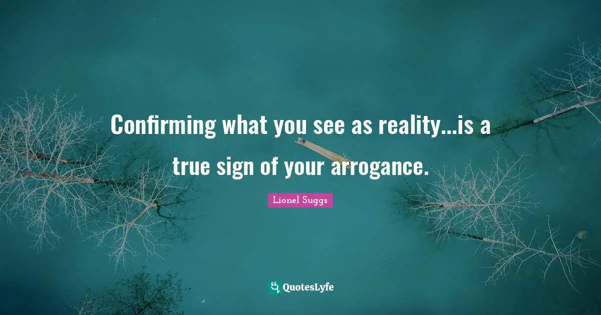Confirming what you see as reality...is a true sign of your arrogance.