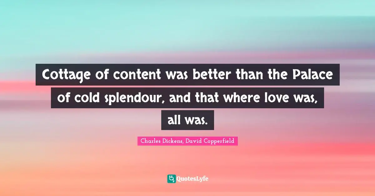 Charles Dickens, David Copperfield Quotes: "Cottage of content was better than the Palace of cold splendour, and that where love was, all was."