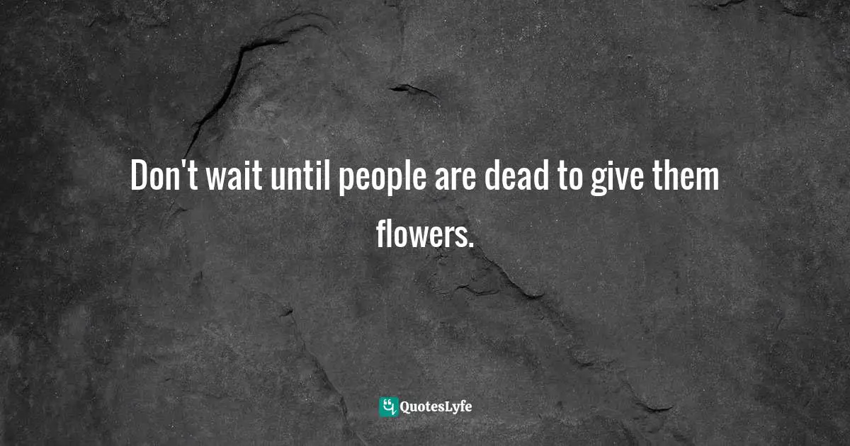 Don't wait until people are dead to give them flowers.