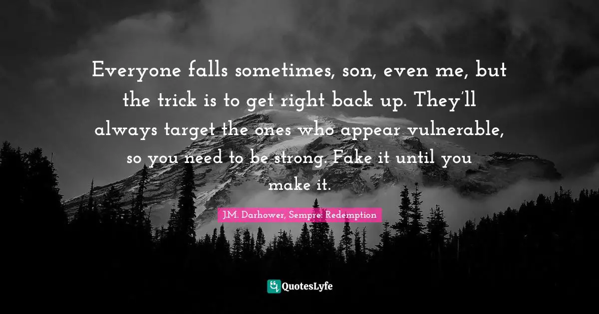 Trick Quotes: "Everyone falls sometimes, son, even me, but the trick is to get right back up. They’ll always target the ones who appear vulnerable, so you need to be strong. Fake it until you make it."