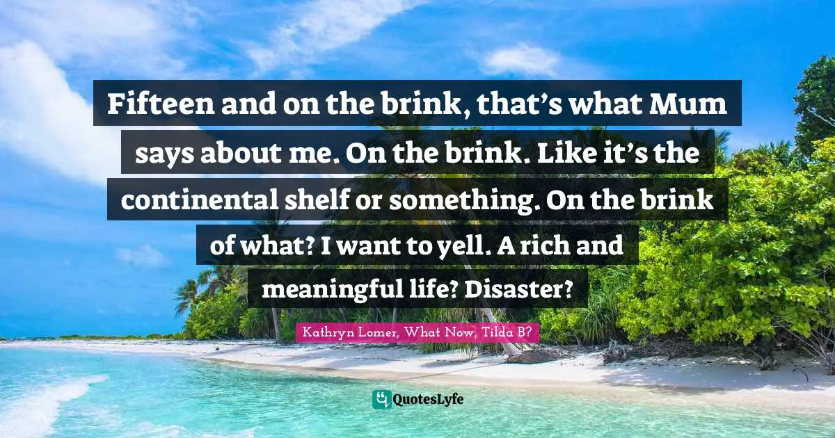 Fifteen and on the brink, that’s what Mum says about me. On the brink. Like it’s the continental shelf or something. On the brink of what? I want to yell. A rich and meaningful life? Disaster?