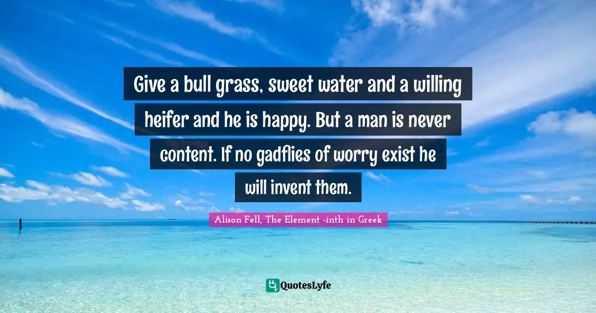 Give a bull grass, sweet water and a willing heifer and he is happy. But a man is never content. If no gadflies of worry exist he will invent them.