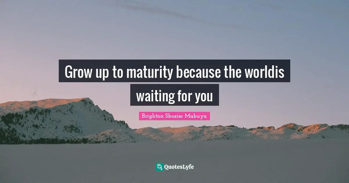 Grow up to maturity because the worldis waiting for you