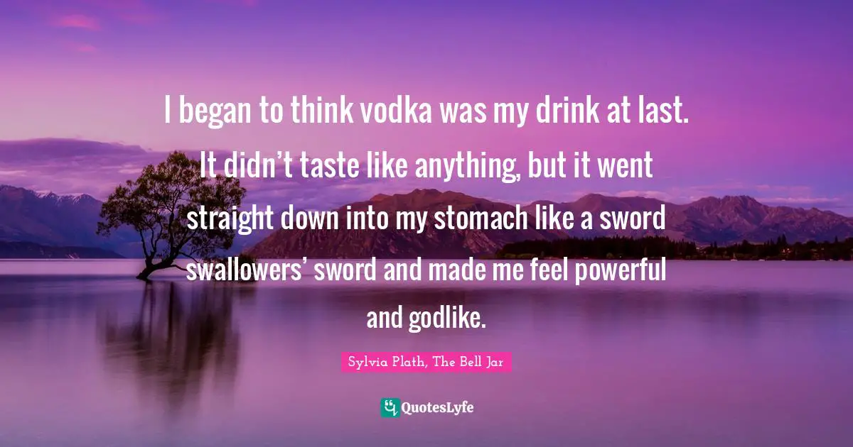 I began to think vodka was my drink at last. It didn’t taste like anything, but it went straight down into my stomach like a sword swallowers’ sword and made me feel powerful and godlike.
