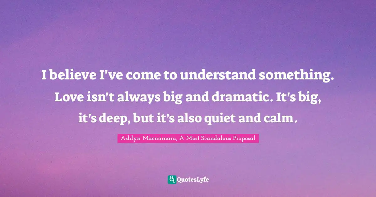 I believe I've come to understand something. Love isn't always big and dramatic. It's big, it's deep, but it's also quiet and calm.