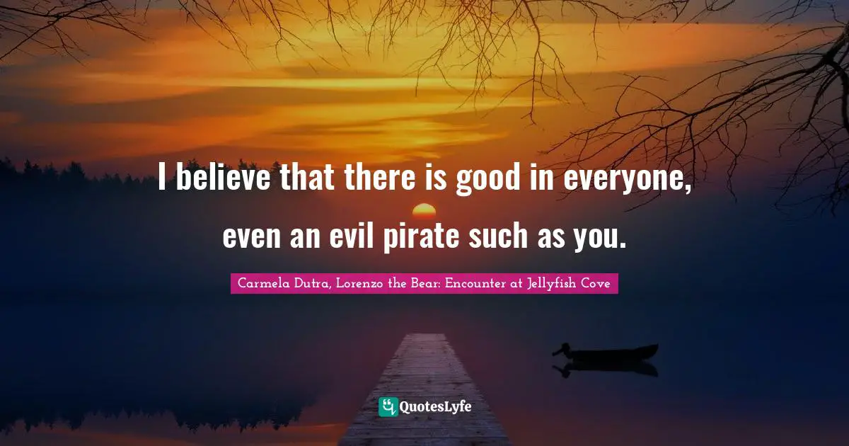 I believe that there is good in everyone, even an evil pirate such as you.