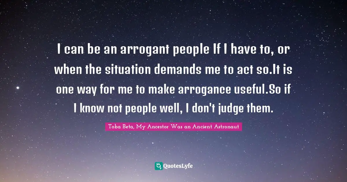 I can be an arrogant people If I have to, or when the situation demands me to act so.It is one way for me to make arrogance useful.So if I know not people well, I don't judge them.