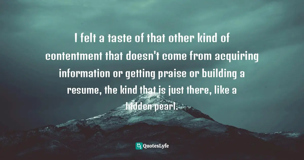 Being Content Quotes: "I felt a taste of that other kind of contentment that doesn't come from acquiring information or getting praise or building a resume, the kind that is just there, like a hidden pearl."