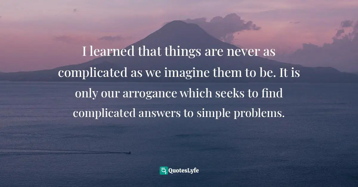 I learned that things are never as complicated as we imagine them to be. It is only our arrogance which seeks to find complicated answers to simple problems.