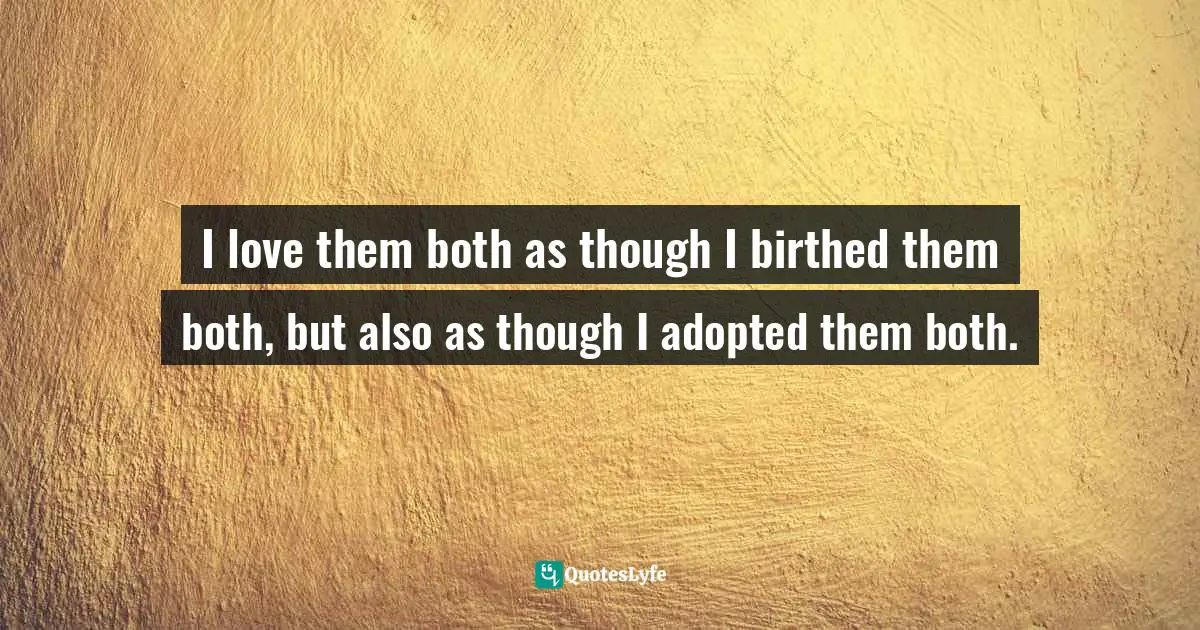 I love them both as though I birthed them both, but also as though I adopted them both.