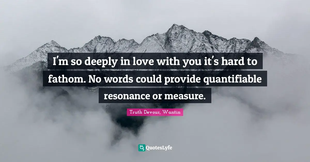 Truth Devour, Wantin Quotes: I'm so deeply in love with you it's hard to fathom. No words could provide quantifiable resonance or measure.