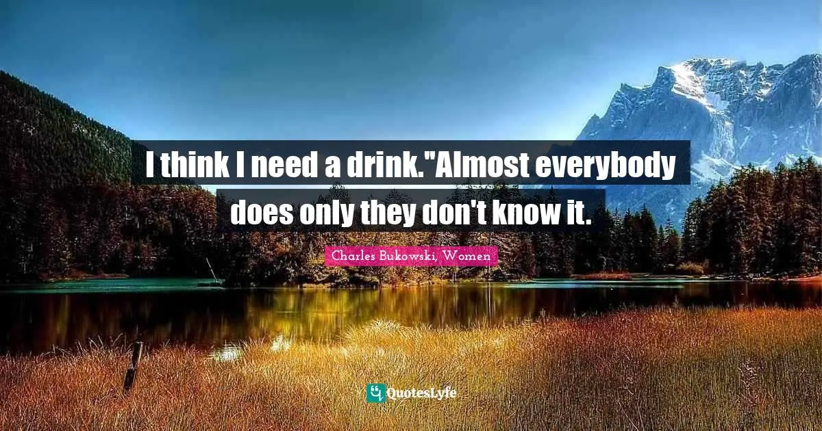 I think I need a drink.''Almost everybody does only they don't know it.