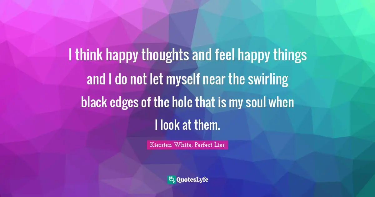 I think happy thoughts and feel happy things and I do not let myself near the swirling black edges of the hole that is my soul when I look at them.