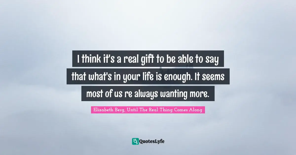 I think it's a real gift to be able to say that what's in your life is enough. It seems most of us re always wanting more.