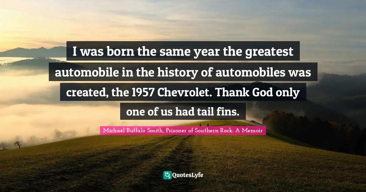 I was born the same year the greatest automobile in the history of automobiles was created, the 1957 Chevrolet. Thank God only one of us had tail fins.
