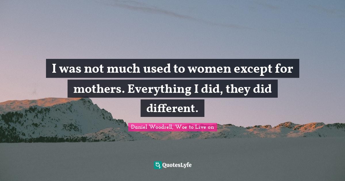 I was not much used to women except for mothers. Everything I did, they did different.