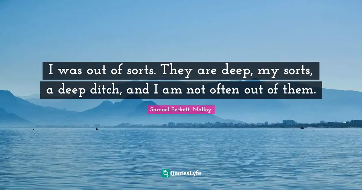Samuel Beckett, Molloy Quotes: I was out of sorts. They are deep, my sorts, a deep ditch, and I am not often out of them.