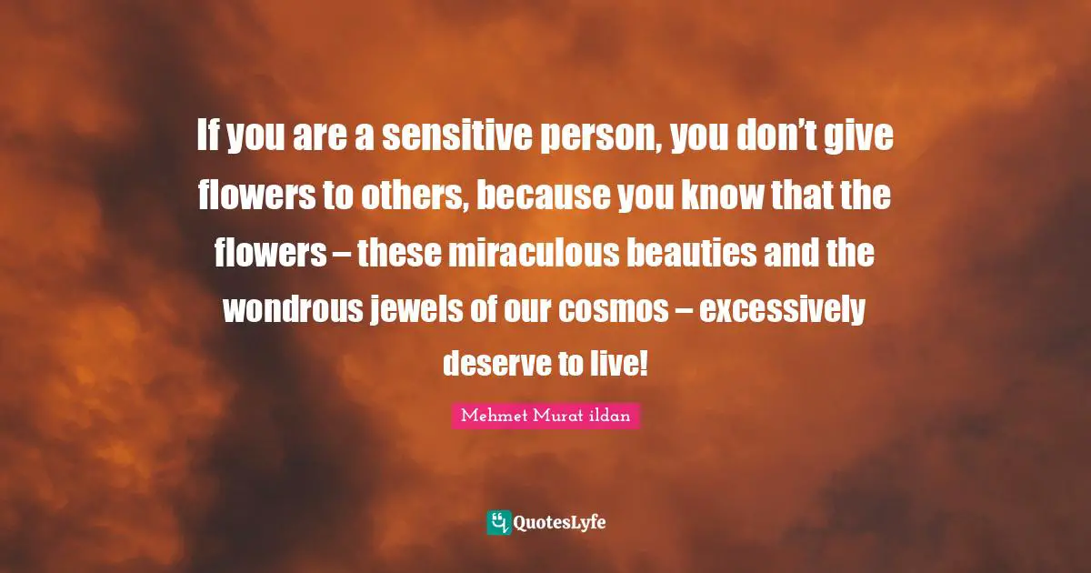 If you are a sensitive person, you don’t give flowers to others, because you know that the flowers – these miraculous beauties and the wondrous jewels of our cosmos – excessively deserve to live!