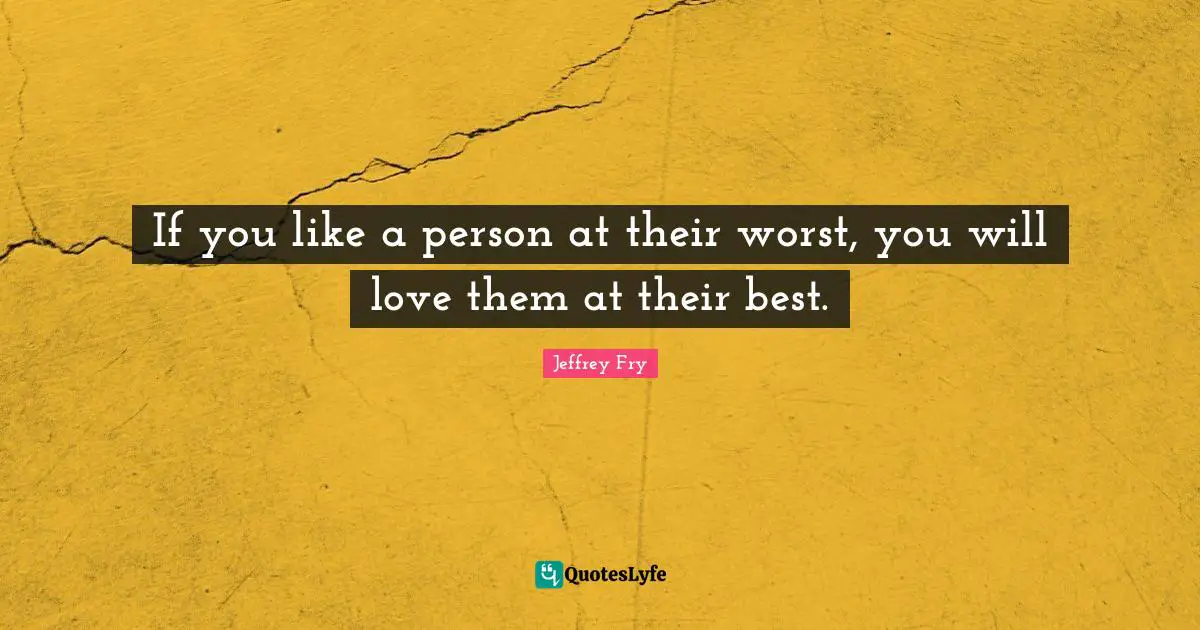 If you like a person at their worst, you will love them at their best.