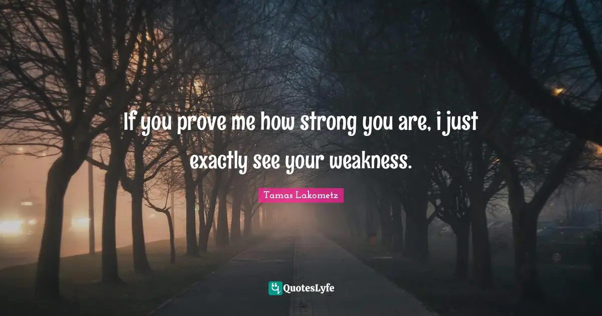 If you prove me how strong you are, i just exactly see your weakness.