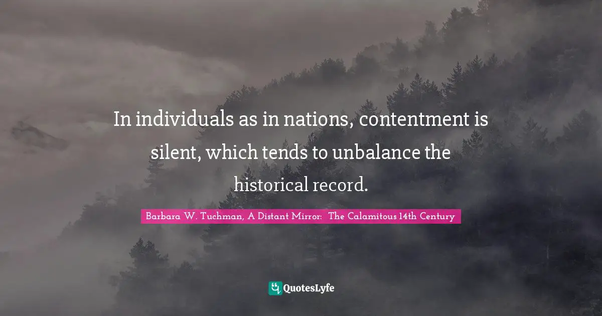 Barbara W. Tuchman, A Distant Mirror:  The Calamitous 14th Century Quotes: "In individuals as in nations, contentment is silent, which tends to unbalance the historical record."