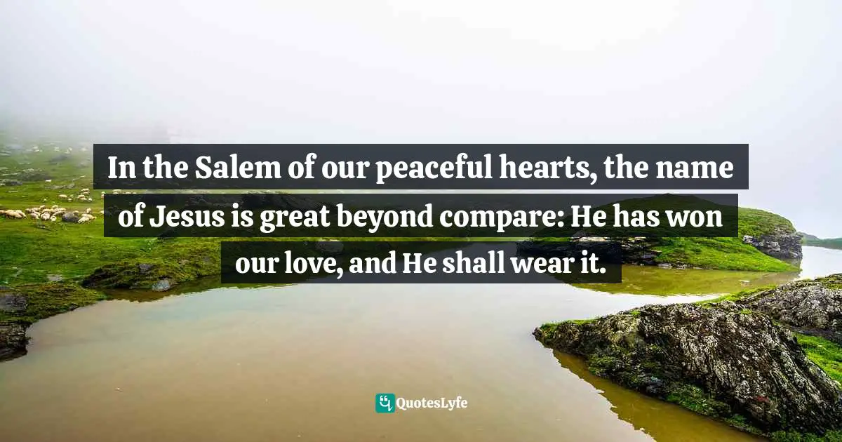 In the Salem of our peaceful hearts, the name of Jesus is great beyond compare: He has won our love, and He shall wear it.