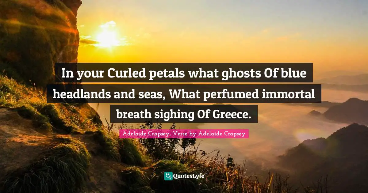 In your Curled petals what ghosts Of blue headlands and seas, What perfumed immortal breath sighing Of Greece.
