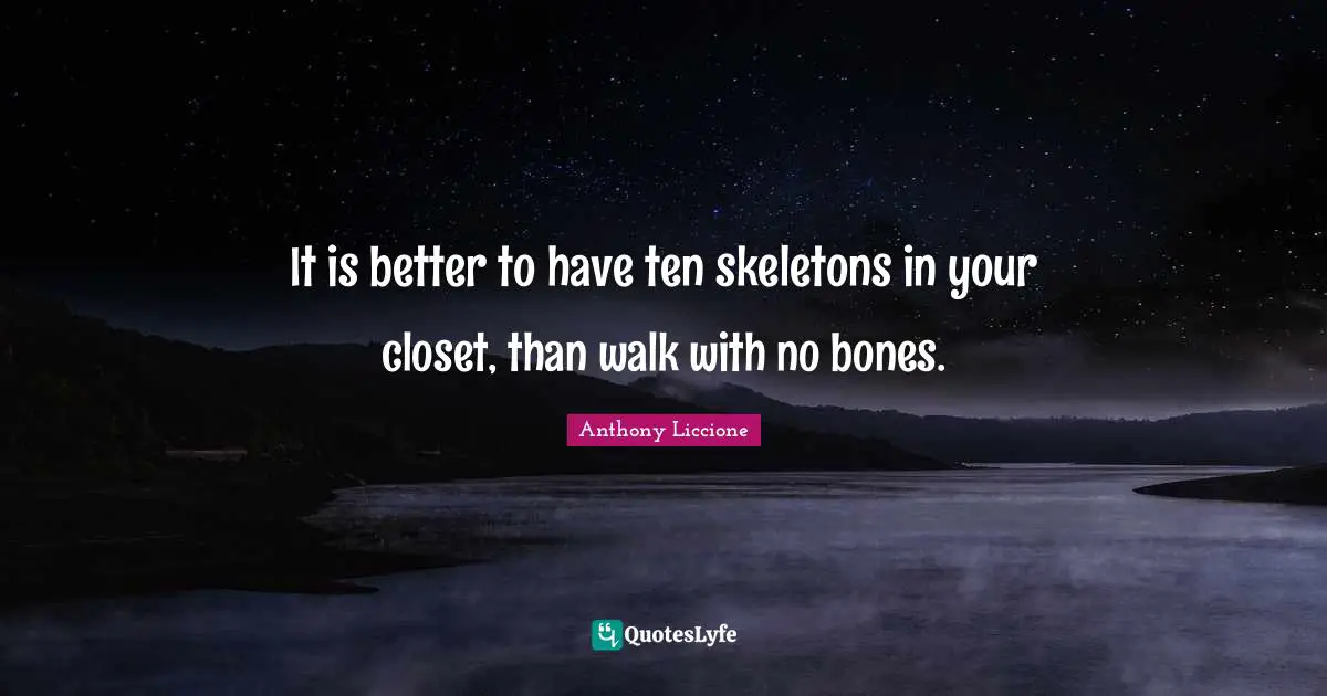 It is better to have ten skeletons in your closet, than walk with no bones.
