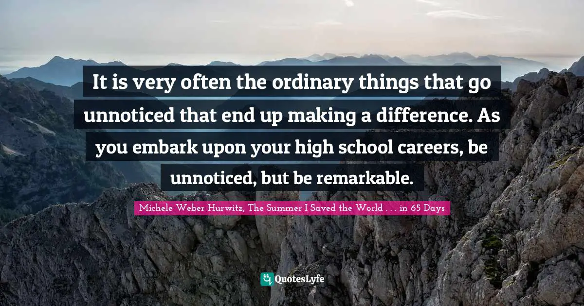 It is very often the ordinary things that go unnoticed that end up making a difference. As you embark upon your high school careers, be unnoticed, but be remarkable.