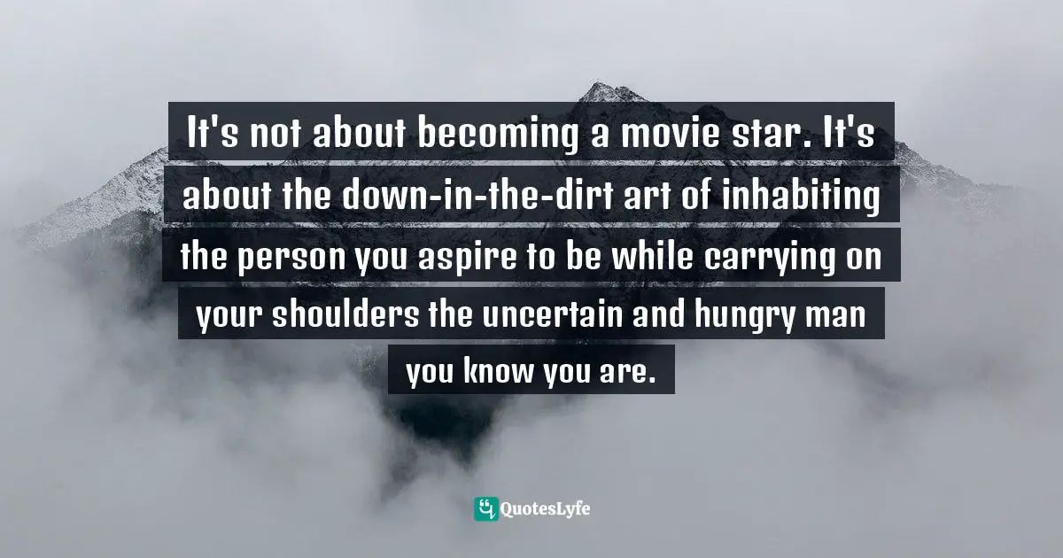 It's not about becoming a movie star. It's about the down-in-the-dirt art of inhabiting the person you aspire to be while carrying on your shoulders the uncertain and hungry man you know you are.