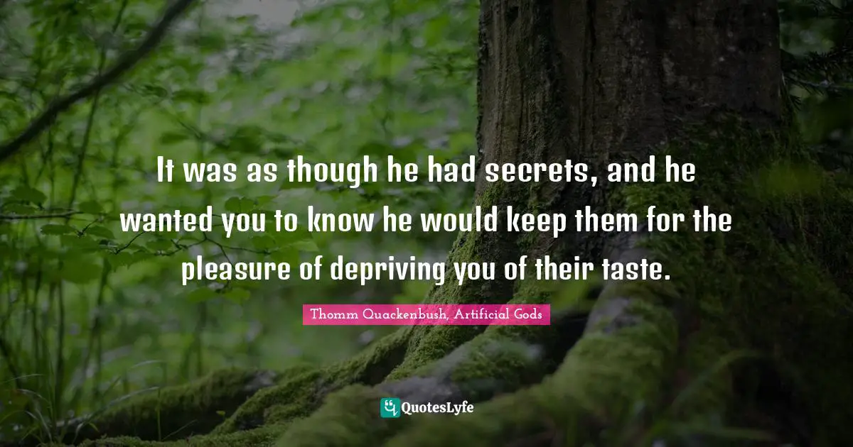 It was as though he had secrets, and he wanted you to know he would keep them for the pleasure of depriving you of their taste.